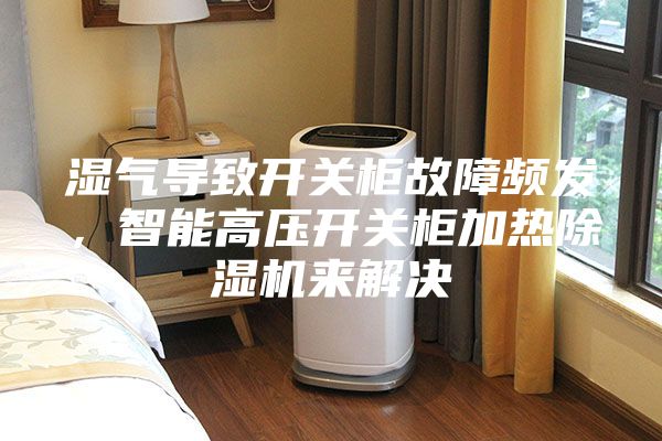 濕氣導致開關柜故障頻發,智能高壓開關柜加熱除濕機來解決